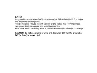 S.P.16.1
Icing conditions exist when OAT (on the ground) or TAT (in flight) is 10 C or below
and any of the following exist:
• visible moisture (clouds, fog with visibility of one statute mile (1600m) or less,
rain, snow, sleet, ice crystals, and so on) is present, or
• ice, snow, slush or standing water is present on the ramps, taxiways, or runways.
CAUTION: Do not use engine or wing anti–ice when OAT (on the ground) or
TAT (in flight) is above 10 C.

 