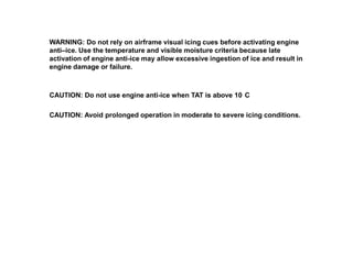 WARNING: Do not rely on airframe visual icing cues before activating engine
anti–ice. Use the temperature and visible moisture criteria because late
activation of engine anti-ice may allow excessive ingestion of ice and result in
engine damage or failure.

CAUTION: Do not use engine anti-ice when TAT is above 10 C
CAUTION: Avoid prolonged operation in moderate to severe icing conditions.

 