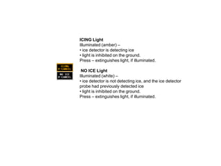 ICING Light
Illuminated (amber) –
• ice detector is detecting ice
• light is inhibited on the ground.
Press – extinguishes light, if illuminated.
NO ICE Light
Illuminated (white) –
• ice detector is not detecting ice, and the ice detector
probe had previously detected ice
• light is inhibited on the ground.
Press – extinguishes light, if illuminated.

 