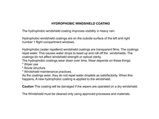 HYDROPHOBIC WINDSHIELD COATING

The hydrophobic windshield coating improves visibility in heavy rain.
Hydrophobic windshield coatings are on the outside surface of the left and right
number 1 flight compartment windows.
Hydrophobic (water repellent) windshield coatings are transparent films. The coatings
repel water. This causes water drops to bead up and roll off the windshields. The
coatings do not affect windshield strength or optical clarity.
The hydrophobic coatings wear down over time. Wear depends on these things:
* Wiper use
* Route structure
* Windshield maintenance practices.
As the coatings wear, they do not repel water droplets as satisfactorily. When this
happens, A new hydrophobic coating is applied to the windshield.
Caution This coating will be damaged if the wipers are operated on a dry windshield.
The Windshield must be cleaned only using approved processes and materials.

 