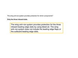 The wing anti-ice system provides protection for which components?
Only the three inboard slats.

The wing anti–ice system provides protection for the three
inboard leading edge slats by using bleed air. The wing
anti–ice system does not include the leading edge flaps or
the outboard leading edge slats.

 