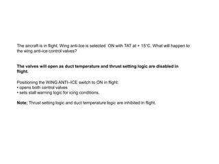 The aircraft is in flight. Wing anti-Ice is selected ON with TAT at + 15°C. What will happen to
the wing anti-ice control valves?

The valves will open as duct temperature and thrust setting logic are disabled in
flight.
Positioning the WING ANTI–ICE switch to ON in flight:
• opens both control valves
• sets stall warning logic for icing conditions.
Note; Thrust setting logic and duct temperature logic are inhibited in flight.

 