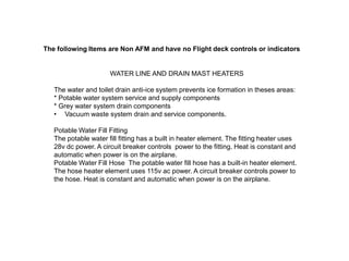 The following Items are Non AFM and have no Flight deck controls or indicators

WATER LINE AND DRAIN MAST HEATERS
The water and toilet drain anti-ice system prevents ice formation in theses areas:
* Potable water system service and supply components
* Grey water system drain components
• Vacuum waste system drain and service components.

Potable Water Fill Fitting
The potable water fill fitting has a built in heater element. The fitting heater uses
28v dc power. A circuit breaker controls power to the fitting. Heat is constant and
automatic when power is on the airplane.
Potable Water Fill Hose The potable water fill hose has a built-in heater element.
The hose heater element uses 115v ac power. A circuit breaker controls power to
the hose. Heat is constant and automatic when power is on the airplane.

 