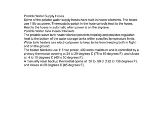 Potable Water Supply Hoses
Some of the potable water supply hoses have built-in heater elements. The hoses
use 115v ac power. Thermostatic switch in the hose controls heat to the hoses.
Heat to the hoses is automatic when power is on the airplane.
Potable Water Tank Heater Blankets
The potable water tank heater blanket prevents freezing and provides regulated
heat to the bottom of the water storage tanks within specified temperature limits.
Water tank heaters use electrical power to keep tanks from freezing both in flight
and on the ground.
The heater blankets use 115 vac power, 400 watts maximum and is controlled by a
primary thermostat opening at 24 to 29 degrees C (75 to 85 degrees F). and closes
at 4 to 10 degrees C (40 to 50 degrees F).
A manually reset backup thermostat opens at 50 to 59 C (122 to 138 degrees F).
and closes at 29 degrees C (85 degrees F.)

 