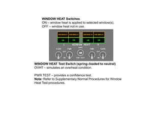 WINDOW HEAT Switches
ON – window heat is applied to selected window(s).
OFF – window heat not in use.

WINDOW HEAT Test Switch (spring–loaded to neutral)
OVHT – simulates an overheat condition.
PWR TEST – provides a confidence test.
Note: Refer to Supplementary Normal Procedures for Window
Heat Test procedures.

 