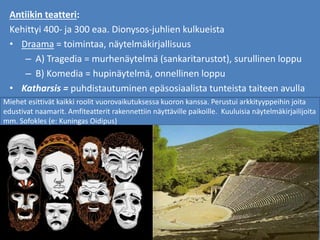 Antiikin teatteri:
Kehittyi 400- ja 300 eaa. Dionysos-juhlien kulkueista
• Draama = toimintaa, näytelmäkirjallisuus
– A) Tragedia = murhenäytelmä (sankaritarustot), surullinen loppu
– B) Komedia = hupinäytelmä, onnellinen loppu
• Katharsis = puhdistautuminen epäsosiaalista tunteista taiteen avulla
Miehet esittivät kaikki roolit vuorovaikutuksessa kuoron kanssa. Perustui arkkityyppeihin joita
edustivat naamarit. Amfiteatterit rakennettiin näyttäville paikoille. Kuuluisia näytelmäkirjailijoita
mm. Sofokles (e: Kuningas Oidipus)
 