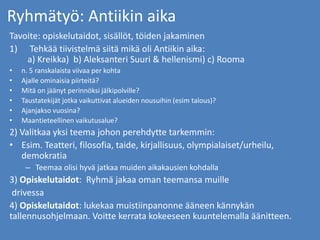 Ryhmätyö: Antiikin aika
Tavoite: opiskelutaidot, sisällöt, töiden jakaminen
1) Tehkää tiivistelmä siitä mikä oli Antiikin aika:
a) Kreikka) b) Aleksanteri Suuri & hellenismi) c) Rooma
• n. 5 ranskalaista viivaa per kohta
• Ajalle ominaisia piirteitä?
• Mitä on jäänyt perinnöksi jälkipolville?
• Taustatekijät jotka vaikuttivat alueiden nousuihin (esim talous)?
• Ajanjakso vuosina?
• Maantieteellinen vaikutusalue?
2) Valitkaa yksi teema johon perehdytte tarkemmin:
• Esim. Teatteri, filosofia, taide, kirjallisuus, olympialaiset/urheilu,
demokratia
– Teemaa olisi hyvä jatkaa muiden aikakausien kohdalla
3) Opiskelutaidot: Ryhmä jakaa oman teemansa muille
drivessa
4) Opiskelutaidot: lukekaa muistiinpanonne ääneen kännykän
tallennusohjelmaan. Voitte kerrata kokeeseen kuuntelemalla äänitteen.
 