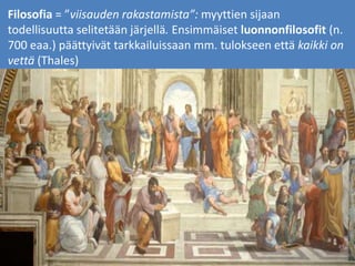Filosofia = ”viisauden rakastamista”: myyttien sijaan
todellisuutta selitetään järjellä. Ensimmäiset luonnonfilosofit (n.
700 eaa.) päättyivät tarkkailuissaan mm. tulokseen että kaikki on
vettä (Thales)
 