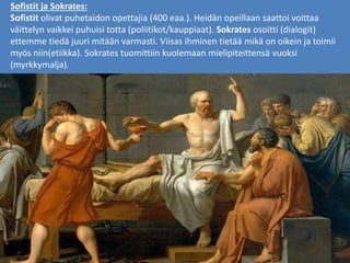 Sofistit ja Sokrates:
Sofistit olivat puhetaidon opettajia (400 eaa.). Heidän opeillaan saattoi voittaa
väittelyn vaikkei puhuisi totta (poliitikot/kauppiaat). Sokrates osoitti (dialogit)
ettemme tiedä juuri mitään varmasti. Viisas ihminen tietää mikä on oikein ja toimii
myös niin(etiikka). Sokrates tuomittiin kuolemaan mielipiteittensä vuoksi
(myrkkymalja).
 