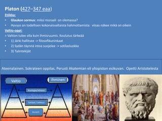 Platon (427–347 eaa)
Etiikka:
• Glaukon sormus: miksi moraali on olemassa?
• Hyvyys on todellisen kokonaisvaltaista hahmottamista: viisas näkee mikä on oikein
Valtio-oppi:
= Valtion tulee olla kuin ihmisruumis. Koulutus tärkeää
• 1) Järki hallitsee -> filosofikuninkaat
• 2) Sydän täynnä intoa suojelee -> sotilasluokka
• 3) Työntekijät
Ateenalainen. Sokrateen oppilas. Perusti Akatemian eli yliopiston esikuvan. Opetti Aristotelesta
Valtio Ihminen
Kuningas/viiisaus
Sotilaat / rohkeus
duunarit
 