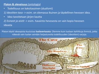 Platon & olevaisuus (ontologia)
• Todellisuus on kaksitasoinen (dualismi)
1) Ideoitten taso -> esim. on olemassa ikuinen ja täydellinen hevosen idea.
• Idea tavoitetaan järjen kautta
2) Esineet ja aistit -> esim. havainto hevosesta on vain kopio hevosen
ideasta
Platon käytti ideaopista kuuluisaa luolavertausta: Olemme kuin luolaan kahlittuja ihmisiä, jotka
näkevät vain luolan seinään heijastuneita todellisuuden (ideoitten) varjoja.
 