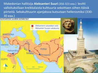Makedonian hallitsija Aleksanteri Suuri (356-323 eea.) levitti
valloituksillaan kreikkalaista kulttuuria sekoittaen siihen itäisiä
piirteitä. Sekakulttuurin ajanjaksoa kutsutaan hellenismiksi (330-
30 eaa.)
 