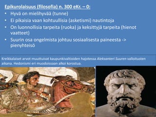 Epikurolaisuus (filosofia) n. 300 eKr. – 0:
• Hyvä on mielihyvää (tunne)
• Ei pikaisia vaan kohtuullisia (asketismi) nautintoja
• On luonnollisia tarpeita (ruoka) ja keksittyjä tarpeita (hienot
vaatteet)
• Suurin osa ongelmista johtuu sosiaalisesta paineesta ->
pienyhteisö
Kreikkalaiset arvot muuttuivat kaupunkivaltioiden hajotessa Aleksanteri Suuren valloitusten
aikana. Hedonismi eri muodoissaan alkoi korostua.
 