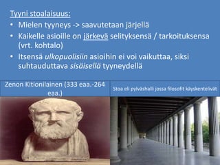Tyyni stoalaisuus:
• Mielen tyyneys -> saavutetaan järjellä
• Kaikelle asioille on järkevä selityksensä / tarkoituksensa
(vrt. kohtalo)
• Itsensä ulkopuolisiin asioihin ei voi vaikuttaa, siksi
suhtauduttava sisäisellä tyyneydellä
Zenon Kitionilainen (333 eaa.-264
eaa.)
Stoa eli pylväshalli jossa filosofit käyskentelivät
 
