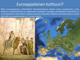 Eurooppalainen kulttuuri?
Miten eurooppalaisuus määritellään? Maantieteellisesti voidaan puhua mantereesta, mutta
kulttuurin määritteleminen on vaikeampaa. Keskiajalla Eurooppa samaistettiin kristinuskoon ja
se oli kapitalismin sekä tieteen vallankumouksen syntypaikka. Käytännössä kaikki kulttuuri syntyy
sekä elää vuorovaikutuksesta (vrt. Europa-myytti).
 