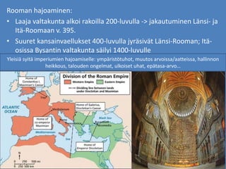 Rooman hajoaminen:
• Laaja valtakunta alkoi rakoilla 200-luvulla -> jakautuminen Länsi- ja
Itä-Roomaan v. 395.
• Suuret kansainvaellukset 400-luvulla jyräsivät Länsi-Rooman; Itä-
osissa Bysantin valtakunta säilyi 1400-luvulle
Yleisiä syitä imperiumien hajoamiselle: ympäristötuhot, muutos arvoissa/aatteissa, hallinnon
heikkous, talouden ongelmat, ulkoiset uhat, epätasa-arvo…
 