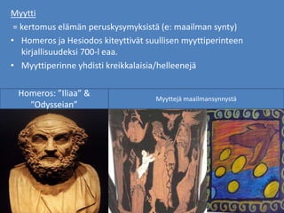 Myytti
= kertomus elämän peruskysymyksistä (e: maailman synty)
• Homeros ja Hesiodos kiteyttivät suullisen myyttiperinteen
kirjallisuudeksi 700-l eaa.
• Myyttiperinne yhdisti kreikkalaisia/helleenejä
Homeros: ”Iliaa” &
”Odysseian”
Myyttejä maailmansynnystä
 