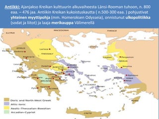 Antiikki: Ajanjakso Kreikan kulttuurin alkuvaiheesta Länsi-Rooman tuhoon, n. 800
eaa. – 476 jaa. Antiikin Kreikan kukoistuskautta ( n.500-300 eaa. ) pohjustivat
yhteinen myyttipohja (mm. Homeroksen Odysseia), onnistunut ulkopolitiikka
(sodat ja liitot) ja laaja merikauppa Välimerellä
 