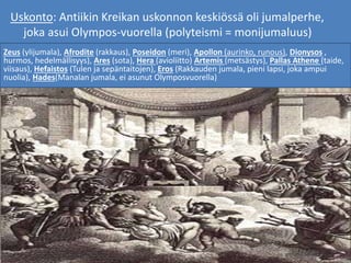 Uskonto: Antiikin Kreikan uskonnon keskiössä oli jumalperhe,
joka asui Olympos-vuorella (polyteismi = monijumaluus)
Zeus (ylijumala), Afrodite (rakkaus), Poseidon (meri), Apollon (aurinko, runous), Dionysos ,
hurmos, hedelmällisyys), Ares (sota), Hera (avioliitto) Artemis (metsästys), Pallas Athene (taide,
viisaus), Hefaistos (Tulen ja sepäntaitojen), Eros (Rakkauden jumala, pieni lapsi, joka ampui
nuolia), Hades(Manalan jumala, ei asunut Olymposvuorella)
 