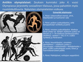 Antiikin olympialaiset: Zeuksen kunniaksi joka 4. vuosi
Olympiassa järjestetty sosiaalinen tilaisuus, jossa palvottiin myös
ruumiinkulttuuria. Nykyisten olympialaisten esikuva.
1. Päivä: Uskonnolliset menot, uhrit,
kilpailijoiden ja tuomarien vala
2. Päivä: poikien juoksukilpailut, sekä
kamppailulajit nyrkkeily ja paini)
3. Päivä: miesten juoksukilpailut. Matkoja
olivat yhden tai kahden stadionin juoksu eli
diaulos ja 7—24 stadionin kestävyysjuoksu
(dolikhos). Stadion = 192,72 m. Lisäksi
nyrkkeily ja Pankration.
4. Päivä: Hevoskilpailut, viisiottelu
(pentathlon) = stadionin juoksu +
pituushyppy + kiekonheitto + keihäänheitto +
paini. Lisäksi juoksukilpailu aseet, kilvet ja
haarniskavarusteet päällä.
5. Päivä: Päättäjäiset, voittajien seppelöinti.
Esimerkki ohjelmasta:
 