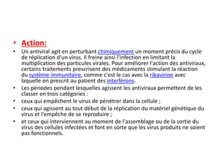 • Action:
• Un antiviral agit en perturbant chimiquement un moment précis du cycle
de réplication d'un virus. Il freine ainsi l'infection en limitant la
multiplication des particules virales. Pour améliorer l'action des antiviraux,
certains traitements prescrivent des médicaments stimulant la réaction
du système immunitaire, comme c'est le cas avec la ribavirine avec
laquelle on prescrit au patient des interférons.
• Les périodes pendant lesquelles agissent les antiviraux permettent de les
classer en trois catégories :
• ceux qui empêchent le virus de pénétrer dans la cellule ;
• ceux qui agissent au tout début de la réplication du matériel génétique du
virus et l'empêche de se reproduire ;
• et ceux qui interviennent au moment de l'assemblage ou de la sortie du
virus des cellules infectées et font en sorte que les virus produits ne soient
pas fonctionnels.
 