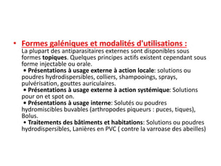 • Formes galéniques et modalités d'utilisations :
La plupart des antiparasitaires externes sont disponibles sous
formes topiques. Quelques principes actifs existent cependant sous
forme injectable ou orale.
• Présentations à usage externe à action locale: solutions ou
poudres hydrodispersibles, colliers, shampooings, sprays,
pulvérisation, gouttes auriculaires.
• Présentations à usage externe à action systémique: Solutions
pour on et spot on.
• Présentations à usage interne: Solutés ou poudres
hydromiscibles buvables (arthropodes piqueurs : puces, tiques),
Bolus.
• Traitements des bâtiments et habitations: Solutions ou poudres
hydrodispersibles, Lanières en PVC ( contre la varroase des abeilles)
 