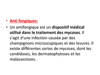 • Anti fongiques:
• Un antifongique est un dispositif médical
utilisé dans le traitement des mycoses. Il
s'agit d'une infection causée par des
champignons microscopiques et des levures. Il
existe différentes sortes de mycoses, dont les
candidoses, les dermatophytoses et les
malassezioses.
 