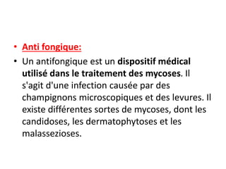 • Anti fongique:
• Un antifongique est un dispositif médical
utilisé dans le traitement des mycoses. Il
s'agit d'une infection causée par des
champignons microscopiques et des levures. Il
existe différentes sortes de mycoses, dont les
candidoses, les dermatophytoses et les
malassezioses.
 