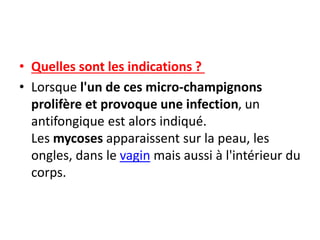 • Quelles sont les indications ?
• Lorsque l'un de ces micro-champignons
prolifère et provoque une infection, un
antifongique est alors indiqué.
Les mycoses apparaissent sur la peau, les
ongles, dans le vagin mais aussi à l'intérieur du
corps.
 