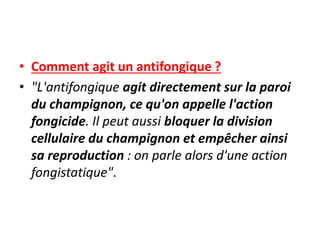 • Comment agit un antifongique ?
• "L'antifongique agit directement sur la paroi
du champignon, ce qu'on appelle l'action
fongicide. Il peut aussi bloquer la division
cellulaire du champignon et empêcher ainsi
sa reproduction : on parle alors d'une action
fongistatique".
 