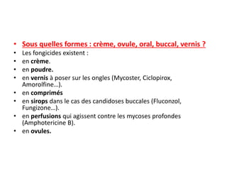 • Sous quelles formes : crème, ovule, oral, buccal, vernis ?
• Les fongicides existent :
• en crème.
• en poudre.
• en vernis à poser sur les ongles (Mycoster, Ciclopirox,
Amorolfine…).
• en comprimés
• en sirops dans le cas des candidoses buccales (Fluconzol,
Fungizone…).
• en perfusions qui agissent contre les mycoses profondes
(Amphotericine B).
• en ovules.
 