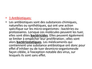 • 1:Antibiotiques:
• Les antibiotiques sont des substances chimiques,
naturelles ou synthétiques, qui ont une action
spécifique sur les micro-organismes : bactéries ou
protozoaires. Lorsque ces molécules peuvent les tuer,
elles sont dites bactéricides. Elles peuvent également
se limiter à empêcher leur prolifération ; elles sont
alors bactériostatiques. Les médicaments qui
contiennent une substance antibiotique ont donc pour
effet d’inhiber ou de tuer desmicro-organismesde
façon ciblée, à l’exception notable des virus, sur
lesquels ils sont sans effet.
 