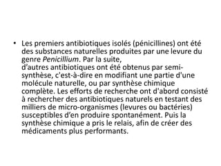 • Les premiers antibiotiques isolés (pénicillines) ont été
des substances naturelles produites par une levure du
genre Penicillium. Par la suite,
d’autres antibiotiques ont été obtenus par semi-
synthèse, c'est-à-dire en modifiant une partie d'une
molécule naturelle, ou par synthèse chimique
complète. Les efforts de recherche ont d'abord consisté
à rechercher des antibiotiques naturels en testant des
milliers de micro-organismes (levures ou bactéries)
susceptibles d’en produire spontanément. Puis la
synthèse chimique a pris le relais, afin de créer des
médicaments plus performants.
 