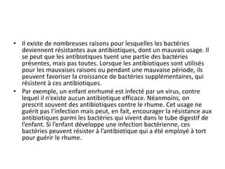 • Il existe de nombreuses raisons pour lesquelles les bactéries
deviennent résistantes aux antibiotiques, dont un mauvais usage. Il
se peut que les antibiotiques tuent une partie des bactéries
présentes, mais pas toutes. Lorsque les antibiotiques sont utilisés
pour les mauvaises raisons ou pendant une mauvaise période, ils
peuvent favoriser la croissance de bactéries supplémentaires, qui
résistent à ces antibiotiques.
• Par exemple, un enfant enrhumé est infecté par un virus, contre
lequel il n’existe aucun antibiotique efficace. Néanmoins, on
prescrit souvent des antibiotiques contre le rhume. Cet usage ne
guérit pas l’infection mais peut, en fait, encourager la résistance aux
antibiotiques parmi les bactéries qui vivent dans le tube digestif de
l’enfant. Si l’enfant développe une infection bactérienne, ces
bactéries peuvent résister à l’antibiotique qui a été employé à tort
pour guérir le rhume.
 