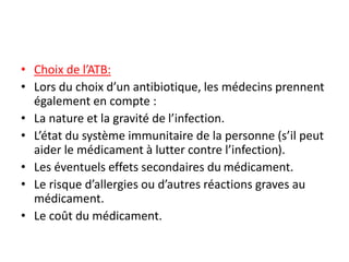 • Choix de l’ATB:
• Lors du choix d’un antibiotique, les médecins prennent
également en compte :
• La nature et la gravité de l’infection.
• L’état du système immunitaire de la personne (s’il peut
aider le médicament à lutter contre l’infection).
• Les éventuels effets secondaires du médicament.
• Le risque d’allergies ou d’autres réactions graves au
médicament.
• Le coût du médicament.
 
