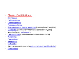 • Classes d’antibiotique :
• Aminosides
• Carbapénèmes
• Céphalosporines
• Fluoroquinolones
• Glycopeptides et lipoglycopeptides (comme la vancomycine)
• Macrolides (comme l’érythromycine et l’azithromycine)
• Monobactames (aztréonam)
• Oxazolidinones (comme le linézolide et le tédizolide)
• Pénicillines
• Polypeptides
• Rifamycines
• Sulfamides
• Streptogramines (comme la quinupristine et la dalfopristine)
• Tétracyclines
 