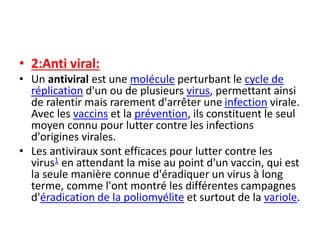 • 2:Anti viral:
• Un antiviral est une molécule perturbant le cycle de
réplication d'un ou de plusieurs virus, permettant ainsi
de ralentir mais rarement d'arrêter une infection virale.
Avec les vaccins et la prévention, ils constituent le seul
moyen connu pour lutter contre les infections
d'origines virales.
• Les antiviraux sont efficaces pour lutter contre les
virus1 en attendant la mise au point d'un vaccin, qui est
la seule manière connue d'éradiquer un virus à long
terme, comme l'ont montré les différentes campagnes
d'éradication de la poliomyélite et surtout de la variole.
 