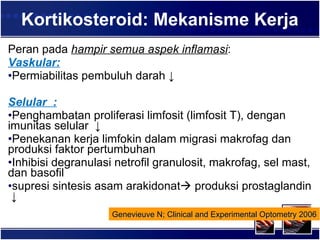 Kortikosteroid: Mekanisme Kerja Peran pada  hampir semua aspek inflamasi : Vaskular: Permiabilitas pembuluh darah  ↓ Selular  : Penghambatan proliferasi limfosit (limfosit T), dengan imunitas selular  ↓ Penekanan kerja limfokin dalam migrasi makrofag dan produksi faktor pertumbuhan  I nhibisi degranulasi netrofil granulosit, makrofag, sel mast, dan basofil supresi sintesis asam arakidonat   produksi prostaglandin  ↓ Genevieuve N; Clinical and Experimental Optometry 2006 