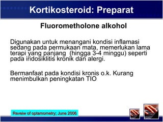 Kortikosteroid: Preparat Fluorometholone al kohol Digunakan untuk menangani kondisi inflamasi sedang pada permukaan mata, memerlukan lama terapi yang panjang  (hingga 3-4 minggu) seperti pada iridosiklitis kronik dan alergi.  Bermanfaat pada kondisi kronis o.k. Kurang menimbulkan peningkatan TIO  Reveiw of optamometry; June 2006 