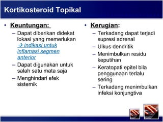 Kortikosteroid Topikal Keuntungan:  Dapat diberikan didekat lokasi yang memerlukan    indikasi untuk inflamasi segmen anterior Dapat digunakan untuk salah satu mata saja Menghindari efek sistemik Kerugian : Terkadang dapat terjadi supresi adrenal Ulkus dendritik Menimbulkan residu keputihan Keratopati epitel bila penggunaan terlalu sering Terkadang menimbulkan infeksi konjungtiva 