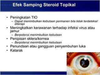 Efek Samping Steroid Topikal Peningkatan TIO  Dapat menimbulkan kebutaan permanen bila tidak terdeteksi/diterapi  Meningkatkan kerawanan terhadap infeksi virus atau jamur Berpotensi menimbulkan kebutaan  Penipisan sklera/kornea Berpotensi menimbulkan kebutaan  Penundaan atau gangguan penyembuhan luka  Katarak  