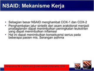 NSAID: Mekanisme Kerja Sebagian besar NSAID menghambat COX-1 dan COX-2 Penghambatan jalur sintetik dari asam arakidonat menjadi prostaglandin dapat menimbulkan peningkatan leukotrien yang dapat menimbulkan inflamasi Hal ini dapat menimbulkan konsekuensi serius pada beberapa pasien mis. Serangan asthma   Genevieuve N; Clinical and Experimental Optometry 2006   