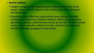 • Kontra Indikasi
Jangan menggunakan deksametason (dexamethasone) untuk
pasien yang memiliki riwayat hipersensitif pada obat golongan
kortikosteroid.
Sebaiknya tidak diberikan pada pasien yang menderita tukak
lambung, osteoporosis, diabetes melitus, infeksi jamur sistemik,
glaukoma, psikosis, psikoneurosis berat, penderita TBC aktif, herpes
zoster, herpes simplex, infeksi virus lain, sindroma Cushing dan
penderita dengan gangguan fungsi ginjal.
 