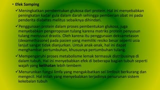 • Efek Samping
Meningkatkan pembentukan glukosa dari protein. Hal ini menyebabkan
peningkatan kadar gula dalam darah sehingga pemberian obat ini pada
penderita diabetes melitus sebaiknya dihindari.
Penggunaan protein dalam proses pembentukan glukosa, juga
menyebabkan pengeroposan tulang karena matriks protein penyusun
tulang menyusut drastis. Oleh karena itu penggunaan deksametason
(dexamethasone) pada pasien yang memiliki resiko besar seperti usia
lanjut sangat tidak dianjurkan. Untuk anak-anak, hal ini dapat
menghambat pertumbuhan, khususnya pertumbuhan tulang.
Mempengaruhi proses metabolisme lemak termasuk distribusinya di
dalam tubuh. Hal ini menyebabkan efek di beberapa bagian tubuh seperti
wajah yang kelihatan lebih tembem
Menurunkan fungsi limfa yang mengakibatkan sel limfosit berkurang dan
mengecil. Hal inilah yang menyebabkan terjadinya penurunan sistem
kekebalan tubuh
 