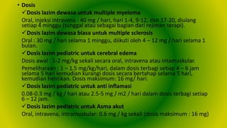 • Dosis
Dosis lazim dewasa untuk multiple myeloma
Oral, injeksi intravena : 40 mg / hari, hari 1-4, 9-12, dan 17-20, diulang
setiap 4 minggu (tunggal atau sebagai bagian dari rejimen terapi).
Dosis lazim dewasa biasa untuk multiple sclerosis
Oral : 30 mg / hari selama 1 minggu, diikuti oleh 4 – 12 mg / hari selama 1
bulan.
Dosis lazim pediatric untuk cerebral edema
Dosis awal : 1-2 mg/kg sekali secara oral, intravena atau intamuskular.
Pemeliharaan : 1 – 1.5 mg/kg/hari, dalam dosis terbagi setiap 4 – 6 jam
selama 5 hari kemudian kurangi dosis secara bertahap selama 5 hari,
kemudian hentikan. Dosis maksimum: 16 mg/ hari.
Dosis lazim pediatric untuk anti inflamasi
0.08-0.3 mg / kg / hari atau 2.5-5 mg / m2 / hari dalam dosis terbagi setiap
6 – 12 jam.
Dosis lazim pediatric untuk Asma akut
Oral, intravena, intramuskular: 0.6 mg / kg sekali (dosis maksimum : 16 mg)
 