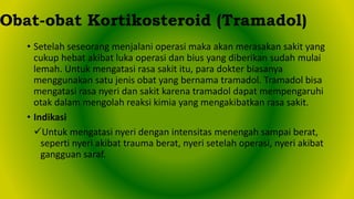 • Setelah seseorang menjalani operasi maka akan merasakan sakit yang
cukup hebat akibat luka operasi dan bius yang diberikan sudah mulai
lemah. Untuk mengatasi rasa sakit itu, para dokter biasanya
menggunakan satu jenis obat yang bernama tramadol. Tramadol bisa
mengatasi rasa nyeri dan sakit karena tramadol dapat mempengaruhi
otak dalam mengolah reaksi kimia yang mengakibatkan rasa sakit.
• Indikasi
Untuk mengatasi nyeri dengan intensitas menengah sampai berat,
seperti nyeri akibat trauma berat, nyeri setelah operasi, nyeri akibat
gangguan saraf.
Obat-obat Kortikosteroid (Tramadol)
 