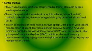 • Kontra Indikasi
Pasien yang hipersensitif atau alergi terhadap tramal atau obat dengan
kandungan tramadol;
Pasien dengan kondisi intoksikasi zat opioid, alkohol, hipnotik sedatif,
narkotik, psikotropika, dan obat analgesik lain yang bekerja di sistem saraf
pusat;
Pasien dengan faktor risiko kejang, riwayat epilepsi, dan pasien yang sedang
menggunakan obat antidepresan golongan Selective Serotonin Reuptake
Inhibitors (SSRI) dan Tricyclic Antidepressants (TCA), obat anti-psikotik, obat
golongan Monoamine Oxydase (MAO) Inhibitors, dan obat lain yang
menurunkan ambang kejang akan meningkatkan risiko terjadinya kejang saat
menggunakan tramal;
 