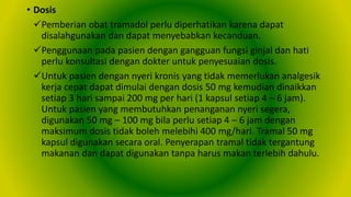 • Dosis
Pemberian obat tramadol perlu diperhatikan karena dapat
disalahgunakan dan dapat menyebabkan kecanduan.
Penggunaan pada pasien dengan gangguan fungsi ginjal dan hati
perlu konsultasi dengan dokter untuk penyesuaian dosis.
Untuk pasien dengan nyeri kronis yang tidak memerlukan analgesik
kerja cepat dapat dimulai dengan dosis 50 mg kemudian dinaikkan
setiap 3 hari sampai 200 mg per hari (1 kapsul setiap 4 – 6 jam).
Untuk pasien yang membutuhkan penanganan nyeri segera,
digunakan 50 mg – 100 mg bila perlu setiap 4 – 6 jam dengan
maksimum dosis tidak boleh melebihi 400 mg/hari. Tramal 50 mg
kapsul digunakan secara oral. Penyerapan tramal tidak tergantung
makanan dan dapat digunakan tanpa harus makan terlebih dahulu.
 