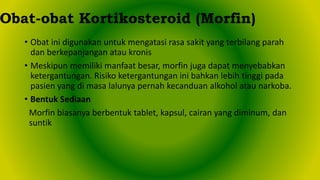 • Obat ini digunakan untuk mengatasi rasa sakit yang terbilang parah
dan berkepanjangan atau kronis
• Meskipun memiliki manfaat besar, morfin juga dapat menyebabkan
ketergantungan. Risiko ketergantungan ini bahkan lebih tinggi pada
pasien yang di masa lalunya pernah kecanduan alkohol atau narkoba.
• Bentuk Sediaan
Morfin biasanya berbentuk tablet, kapsul, cairan yang diminum, dan
suntik
Obat-obat Kortikosteroid (Morfin)
 