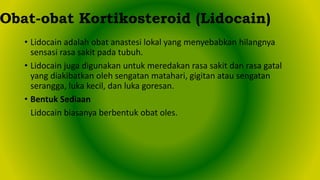 • Lidocain adalah obat anastesi lokal yang menyebabkan hilangnya
sensasi rasa sakit pada tubuh.
• Lidocain juga digunakan untuk meredakan rasa sakit dan rasa gatal
yang diakibatkan oleh sengatan matahari, gigitan atau sengatan
serangga, luka kecil, dan luka goresan.
• Bentuk Sediaan
Lidocain biasanya berbentuk obat oles.
Obat-obat Kortikosteroid (Lidocain)
 
